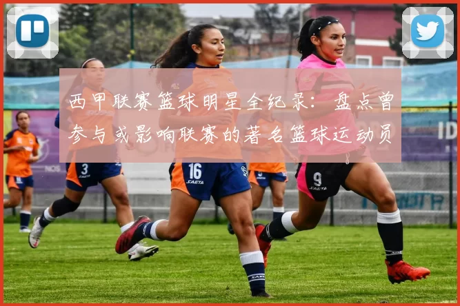 西甲联赛篮球明星全纪录：盘点曾参与或影响联赛的著名篮球运动员